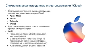 Синхронизированные данные о местоположении (iCloud)
▪ Системные приложения, синхронизирующие
данные местоположения через iCloud:
▪ Apple Maps
▪ Health
▪ Calendar
▪ Wallet
▪ Чувствительные данные о местоположении с
прямой синхронизацией
▪ Wi-Fi
▪ Реверсивный поиск BSSID показывает
местоположения
▪ В зависимости от источника могут не
подключаться метки времени (первое
подключение и последнее отключение)
▪ Журналы содержат отметки времени
 