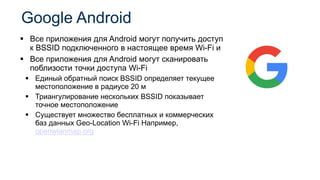 ▪ Все приложения для Android могут получить доступ
к BSSID подключенного в настоящее время Wi-Fi и
▪ Все приложения для Android могут сканировать
поблизости точки доступа Wi-Fi
▪ Единый обратный поиск BSSID определяет текущее
местоположение в радиусе 20 м
▪ Триангулирование нескольких BSSID показывает
точное местоположение
▪ Существует множество бесплатных и коммерческих
баз данных Geo-Location Wi-Fi Например,
openwlanmap.org
Google Android
 
