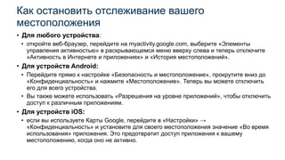 • Для любого устройства:
• откройте веб-браузер, перейдите на myactivity.google.com, выберите «Элементы
управления активностью» в раскрывающемся меню вверху слева и теперь отключите
«Активность в Интернете и приложениях» и «История местоположений».
• Для устройств Android:
• Перейдите прямо к настройке «Безопасность и местоположение», прокрутите вниз до
«Конфиденциальность» и нажмите «Местоположение». Теперь вы можете отключить
его для всего устройства.
• Вы также можете использовать «Разрешения на уровне приложений», чтобы отключить
доступ к различным приложениям.
• Для устройств iOS:
• если вы используете Карты Google, перейдите в «Настройки» →
«Конфиденциальность» и установите для своего местоположения значение «Во время
использования» приложения. Это предотвратит доступ приложения к вашему
местоположению, когда оно не активно.
Как остановить отслеживание вашего
местоположения
 