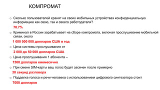КОМПРОМАТ
o Сколько пользователей хранят на своих мобильных устройствах конфиденциальную
информацию как свою, так и своего работодателя?
70.7%
o Криминал в России зарабатывает на сборе компромата, включая прослушивание мобильной
связи, около
1 000 000 000 долларов США в год
o Цена системы прослушивания от
2 000 до 50 000 долларов США
o Цена прослушивания 1 абонента –
1500 долларов ежемесячно
o При смене SIM-карты ваш голос будет засечен после примерно
30 секунд разговора
o Подделка голоса и речи человека с использованием цифрового синтезатора стоит
7000 долларов
 
