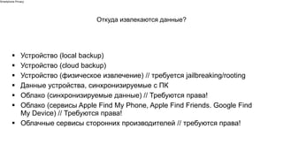 ▪ Устройство (local backup)
▪ Устройство (cloud backup)
▪ Устройство (физическое извлечение) // требуется jailbreaking/rooting
▪ Данные устройства, синхронизируемые с ПК
▪ Облако (синхронизируемые данные) // Требуются права!
▪ Облако (сервисы Apple Find My Phone, Apple Find Friends. Google Find
My Device) // Требуются права!
▪ Облачные сервисы сторонних производителей // требуются права!
Откуда извлекаются данные?
Smartphone Privacy
 