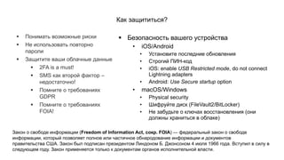 ▪ Безопасность вашего устройства
• iOS/Android
• Установите последние обновления
• Строгий ПИН-код
• iOS: enable USB Restricted mode, do not connect
Lightning adapters
• Android: Use Secure startup option
• macOS/Windows
• Physical security
• Шифруйте диск (FileVault2/BitLocker)
• Не забудьте о ключах восстановления (они
должны храниться в облаке)
Как защититься?
▪ Понимать возможные риски
▪ Не использовать повторно
пароли
▪ Защитите ваши облачные данные
▪ 2FA is a must!
▪ SMS как второй фактор –
недостаточно!
▪ Помните о требованиях
GDPR
▪ Помните о требованиях
FOIA!
Закон о свободе информации (Freedom of Information Act, сокр. FOIA) — федеральный закон о свободе
информации, который позволяет полное или частичное обнародование информации и документов
правительства США. Закон был подписан президентом Линдоном Б. Джонсоном 4 июля 1966 года. Вступил в силу в
следующем году. Закон применяется только к документам органов исполнительной власти.
 