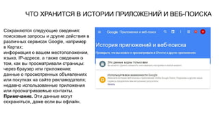 ЧТО ХРАНИТСЯ В ИСТОРИИ ПРИЛОЖЕНИЙ И ВЕБ-ПОИСКА
Сохраняются следующие сведения:
поисковые запросы и другие действия в
различных сервисах Google, например
в Картах;
информация о вашем местоположении,
языке, IP-адресе, а также сведения о
том, как вы просматривали страницы:
через браузер или приложение;
данные о просмотренных объявлениях
или покупках на сайте рекламодателя;
недавно использованные приложения
или просматриваемые контакты.
Примечание. Эти данные могут
сохраняться, даже если вы офлайн.
 