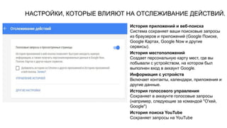НАСТРОЙКИ, КОТОРЫЕ ВЛИЯЮТ НА ОТСЛЕЖИВАНИЕ ДЕЙСТВИЙ.
История приложений и веб-поиска
Система сохраняет ваши поисковые запросы
из браузеров и приложений (Google Поиске,
Google Картах, Google Now и другие
сервисы).
История местоположений
Создает персональную карту мест, где вы
побывали с устройством, на котором был
выполнен вход в аккаунт Google.
Информация с устройств
Включает контакты, календари, приложения и
другие данные.
История голосового управления
Сохраняет в аккаунте голосовые запросы
(например, следующие за командой "О'кей,
Google")
История поиска YouTube
Сохраняет запросы на YouTube
 