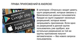 ПРАВА ПРИЛОЖЕНИЙ В ANDROID
В категорию «Опасные» входят девять
групп разрешений, которые связаны с
безопасностью данных пользователя.
Каждая из групп содержит несколько
разрешений, которые может
запрашивать приложение. Если одно
из разрешений в данной группе
пользователь уже одобрил, все
остальные разрешения из той же
группы приложение получит
автоматически — без нового запроса
пользователю.
 