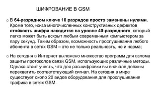 ШИФРОВАНИЕ В GSM
o В 64-разрядном ключе 10 разрядов просто заменены нулями.
Кроме того, из-за многочисленных конструктивных дефектов
стойкость шифра находится на уровне 40-разрядного, который
легко может быть вскрыт любым современным компьютером за
пару секунд. Таким образом, возможность прослушивания любого
абонента в сетях GSM – это не только реальность, но и норма;
o На сегодня в Интернет выложено множество программ для взлома
защиты протоколов связи GSM, использующих различные методы.
Однако стоит учесть, что для расшифровки вы вначале должны
перехватить соответствующий сигнал. На сегодня в мире
существует около 20 видов оборудования для прослушивания
трафика в сетях GSM.
 