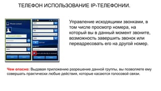 ТЕЛЕФОН ИСПОЛЬЗОВАНИЕ IP-ТЕЛЕФОНИИ.
Чем опасно: Выдавая приложению разрешение данной группы, вы позволяете ему
совершать практически любые действия, которые касаются голосовой связи.
Управление исходящими звонками, в
том числе просмотр номера, на
который вы в данный момент звоните,
возможность завершить звонок или
переадресовать его на другой номер.
 