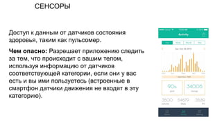 СЕНСОРЫ
Доступ к данным от датчиков состояния
здоровья, таким как пульсомер.
Чем опасно: Разрешает приложению следить
за тем, что происходит с вашим телом,
используя информацию от датчиков
соответствующей категории, если они у вас
есть и вы ими пользуетесь (встроенные в
смартфон датчики движения не входят в эту
категорию).
 