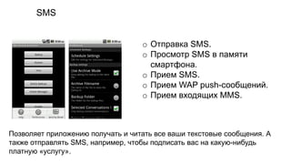 SMS
o Отправка SMS.
o Просмотр SMS в памяти
смартфона.
o Прием SMS.
o Прием WAP push-сообщений.
o Прием входящих MMS.
Позволяет приложению получать и читать все ваши текстовые сообщения. А
также отправлять SMS, например, чтобы подписать вас на какую-нибудь
платную «услугу».
 