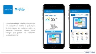 O site climatempo.com.br pode também
ser acessado via mobile, o qual dispõe
de informações em detalhes sobre as
previsões climáticas, dentre outros
serviços que podem ser acessados
nessa plataforma.
M-Site
 