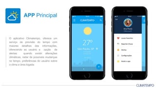 O aplicativo Climatempo, oferece um
serviço de previsão do tempo com
maiores detalhes das informações,
oferecendo ao usuário a opção de
alertas quando existir alterações
climáticas, radar de possíveis mudanças
no tempo, preferências do usuário sobre
o clima e área logada.
APP Principal
 