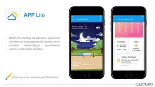 Dentro da interface do aplicativo, é possível
veicularmos a propaganda de acordo com a
condição meteorológica, aproveitando
assim o nosso dado sensitivo.
APP Lite
Criação pode ser realizada pela Climatempo.
 