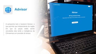 Advisor
A campanha terá o backend Advisor, o
que permite que independente da região
em que as peças estão sendo
veiculadas elas terão a inteligência da
Climatempo em previsão do tempo.
 