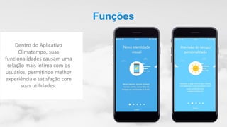 Funções
Dentro do Aplicativo
Climatempo, suas
funcionalidades causam uma
relação mais íntima com os
usuários, permitindo melhor
experiência e satisfação com
suas utilidades.
 