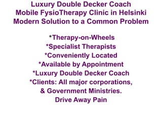 Luxury Double Decker Coach
Mobile FysioTherapy Clinic in Helsinki
Modern Solution to a Common Problem
*Therapy-on-Wheels
*Specialist Therapists
*Conveniently Located
*Available by Appointment
*Luxury Double Decker Coach
*Clients: All major corporations,
& Government Ministries.
Drive Away Pain
 
