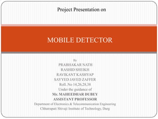 Project Presentation on

MOBILE DETECTOR
By

PRABHAKAR NATH
RASHID SHEIKH
RAVIKANT KASHYAP
SAYYED JAVED ZAFFER
Roll..No 14,26,28,38
Under the guidance of
Mr. MAHEEDHAR DUBEY
ASSISTANT PROFESSOR
Department of Electronics & Telecommunication Engineering

Chhatrapati Shivaji Institute of Technology, Durg

 
