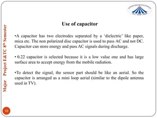 Use of capacitor
•A capacitor has two electrodes separated by a „dielectric‟ like paper,
mica etc. The non polarized disc capacitor is used to pass AC and not DC.
Capacitor can store energy and pass AC signals during discharge.
• 0.22 capacitor is selected because it is a low value one and has large
surface area to accept energy from the mobile radiation.
•To detect the signal, the sensor part should be like an aerial. So the
capacitor is arranged as a mini loop aerial (similar to the dipole antenna
used in TV).

10

 