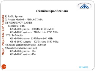 Technical Specifications
1) Radio System
2) Access Method – FDMA/TDMA
3)FREQUENCY BANDS
Mobile to BTS:
GSM-900 system:- 890Mhz to 915 MHz
GSM-1800 system:- 1710 MHz to 1785 MHz
BTS To Mobile:
GSM-900 system:- 935Mhz to 960 MHz
GSM-1800 system:- 1805 MHz to 1880 MHz
4)Chanel/ carrier bandwidth :- 200Khz
5)Number of channels defined
GSM-900 system:- 124
GSM-1800 system:-374

1.

1111

10/15/2013

 
