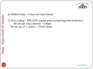 6) TDMA Frame:- 8 time slot/ burst Period
7) Voice coding:- RPE-LTP ( regular pulse excited long term prediction )
Bit rate per voice channel:- 13 Kbps.
Net bit rate of 1 carrier :- 270.833 Kbps

1.

1212

10/15/2013

 