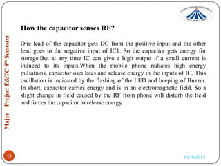 How the capacitor senses RF?
One lead of the capacitor gets DC from the positive input and the other
lead goes to the negative input of IC1. So the capacitor gets energy for
storage.But at any time IC can give a high output if a small current is
induced to its inputs.When the mobile phone radiates high energy
pulsations, capacitor oscillates and release energy in the inputs of IC. This
oscillation is indicated by the flashing of the LED and beeping of Buzzer.
In short, capacitor carries energy and is in an electromagnetic field. So a
slight change in field caused by the RF from phone will disturb the field
and forces the capacitor to release energy.

13

10/15/2013

 