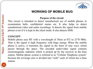 WORKING OF MOBILE BUG
Purpose of the circuit
This circuit is intended to detect unauthorized use of mobile phones in
examination halls, confidential rooms etc. It also helps to detect
unauthorized video and audio recordings. It detects the signal from mobile
phones even if it is kept in the silent mode. It also detects SMS.
CONCEPT
Mobile phone uses RF with a wavelength of 30cm at 872 to 2170 MHz.
That is the signal is high frequency with huge energy. When the mobile
phone is active, it transmits the signal in the form of sine wave which
passes through the space. The encoded audio/video signal contains
electromagnetic radiation which is picked up by the receiver in the base
station. Mobile phone system is referred to as “Cellular Telephone system”
because the coverage area is divided into “cells” each of which has a base
station.
14

 