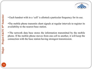 • Each handset with in a „cell‟ is allotted a particular frequency for its use.

•The mobile phone transmits short signals at regular intervals to register its
availability to the nearest base station.
• The network data base stores the information transmitted by the mobile
phone. If the mobile phone moves from one cell to another, it will keep the
connection with the base station having strongest transmission.

15

 