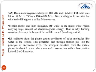 •AM Radio uses frequencies between 180 kHz and 1.6 MHz. FM radio uses
88 to 180 MHz. TV uses 470 to 854 MHz. Waves at higher frequencies but
with in the RF region is called Micro waves.
•Mobile phone uses high frequency RF wave in the micro wave region
carrying huge amount of electromagnetic energy. That is why burning
sensation develops in the ear if the mobile is used for a long period.
•RF radiation from the phone causes oscillation of polar molecules like
water in the tissues. This generates heat through friction just like the
principle of microwave oven. The strongest radiation from the mobile
phone is about 2 watts which can make connection with a base station
located 2 to 3 km away.

16

 