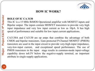 HOW IC WORK?
ROLE OF IC CA 3130
This IC is a 15 MHz BiMOS Operational amplifier with MOSFET inputs and
Bipolar output. The inputs contain MOSFET transistors to provide very high
input impedance and very low input current as low as 10pA. It has high
speed of performance and suitable for low input current applications.
CA3130A and CA3130 are op amps that combine the advantage of both
CMOS and bipolar transistors. Gate-protected P-Channel MOSFET (PMOS)
transistors are used in the input circuit to provide very-high-input impedance,
very-low-input current, and exceptional speed performance. The use of
PMOS transistors in the input stage results in common-mode input-voltage
capability down to0.5V below the negative-supply terminal, an important
attribute in single-supply applications.

19

 