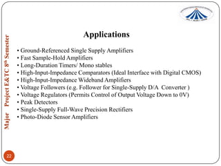 Applications
• Ground-Referenced Single Supply Amplifiers
• Fast Sample-Hold Amplifiers
• Long-Duration Timers/ Mono stables
• High-Input-Impedance Comparators (Ideal Interface with Digital CMOS)
• High-Input-Impedance Wideband Amplifiers
• Voltage Followers (e.g. Follower for Single-Supply D/A Converter )
• Voltage Regulators (Permits Control of Output Voltage Down to 0V)
• Peak Detectors
• Single-Supply Full-Wave Precision Rectifiers
• Photo-Diode Sensor Amplifiers

22

 