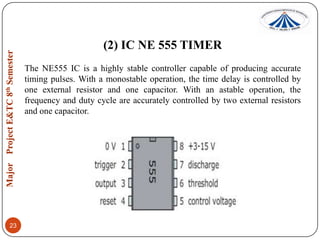 (2) IC NE 555 TIMER
The NE555 IC is a highly stable controller capable of producing accurate
timing pulses. With a monostable operation, the time delay is controlled by
one external resistor and one capacitor. With an astable operation, the
frequency and duty cycle are accurately controlled by two external resistors
and one capacitor.

23

 