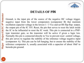 DETAILS OF PIN
Ground, is the input pin of the source of the negative DC voltage trigger,
negative input from the lower comparators (comparator B) that maintain
oscillation capacitor voltage in the lowest 1 / 3 Vcc and set RS flip-flop output,
the output pin of the IC 555. Reset, the pin that serves to reset the latch inside
the IC to be influential to reset the IC work. This pin is connected to a PNPtype transistor gate, so the transistor will be active if given a logic low.
Normally this pin is connected directly to Vcc to prevent reset control voltage,
this pin serves to regulate the stability of the reference voltage negative input
(comparator A). This pin can be left hanging, but to ensure the stability of the
reference comparator A, usually associated with a capacitor of about 10nF to
berorde pin ground.

24

 