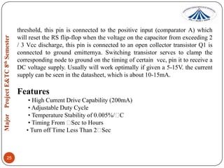threshold, this pin is connected to the positive input (comparator A) which
will reset the RS flip-flop when the voltage on the capacitor from exceeding 2
/ 3 Vcc discharge, this pin is connected to an open collector transistor Q1 is
connected to ground emitternya. Switching transistor serves to clamp the
corresponding node to ground on the timing of certain vcc, pin it to receive a
DC voltage supply. Usually will work optimally if given a 5-15V. the current
supply can be seen in the datasheet, which is about 10-15mA.

Features
• High Current Drive Capability (200mA)
• Adjustable Duty Cycle
• Temperature Stability of 0.005%/
C
• Timing From  to Hours
Sec
• Turn off Time Less Than 2
Sec

25

 