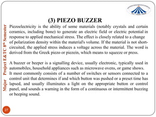 (3) PIEZO BUZZER
Piezoelectricity is the ability of some materials (notably crystals and certain
ceramics, including bone) to generate an electric field or electric potential in
response to applied mechanical stress. The effect is closely related to a change
of polarization density within the material's volume. If the material is not shortcircuited, the applied stress induces a voltage across the material. The word is
derived from the Greek piezo or piezein, which means to squeeze or press.
A buzzer or beeper is a signalling device, usually electronic, typically used in
automobiles, household appliances such as microwave ovens, or game shows.
It most commonly consists of a number of switches or sensors connected to a
control unit that determines if and which button was pushed or a preset time has
lapsed, and usually illuminates a light on the appropriate button or control
panel, and sounds a warning in the form of a continuous or intermittent buzzing
or beeping sound.

27

 