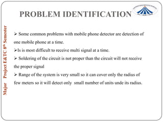 PROBLEM IDENTIFICATION
 Some common problems with mobile phone detector are detection of

one mobile phone at a time.
Is is most difficult to receive multi signal at a time.
 Soldering of the circuit is not proper than the circuit will not receive
the proper signal
 Range of the system is very small so it can cover only the radius of
few meters so it will detect only small number of units unde its radius.

 