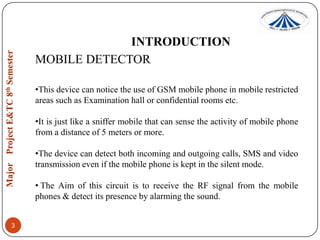 INTRODUCTION
MOBILE DETECTOR
•This device can notice the use of GSM mobile phone in mobile restricted
areas such as Examination hall or confidential rooms etc.
•It is just like a sniffer mobile that can sense the activity of mobile phone
from a distance of 5 meters or more.
•The device can detect both incoming and outgoing calls, SMS and video
transmission even if the mobile phone is kept in the silent mode.
• The Aim of this circuit is to receive the RF signal from the mobile
phones & detect its presence by alarming the sound.
3

 