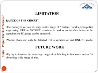 LIMITATION
RANGE OF THE CIRCUIT
•The prototype version has only limited range of 5 meters. But if a preamplifier
stage using JFET or MOSFET transistor is used as an interface between the
capacitor and IC, range can be increased.
•Mobile phone can only be detected if it is switched on and ONLINE mode.

FUTURE WORK
•Trying to increase the detecting range of mobile bug to few more meters for
observing wide range of area.

30

 