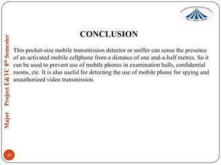 CONCLUSION
This pocket-size mobile transmission detector or sniffer can sense the presence
of an activated mobile cellphone from a distance of one and-a-half metres. So it
can be used to prevent use of mobile phones in examination halls, confidential
rooms, etc. It is also useful for detecting the use of mobile phone for spying and
unauthorized video transmission.

31

 