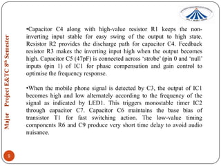 •Capacitor C4 along with high-value resistor R1 keeps the noninverting input stable for easy swing of the output to high state.
Resistor R2 provides the discharge path for capacitor C4. Feedback
resistor R3 makes the inverting input high when the output becomes
high. Capacitor C5 (47pF) is connected across „strobe‟ (pin 0 and „null‟
inputs (pin 1) of IC1 for phase compensation and gain control to
optimise the frequency response.
•When the mobile phone signal is detected by C3, the output of IC1
becomes high and low alternately according to the frequency of the
signal as indicated by LED1. This triggers monostable timer IC2
through capacitor C7. Capacitor C6 maintains the base bias of
transistor T1 for fast switching action. The low-value timing
components R6 and C9 produce very short time delay to avoid audio
nuisance.

9

 