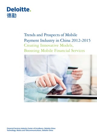 Financial Services Industry Center of Excellence, Deloitte China
Technology, Media and Telecommunications, Deloitte China
Trends and Prospects of Mobile
Payment Industry in China 2012-2015
Creating Innovative Models,
Boosting Mobile Financial Services
 