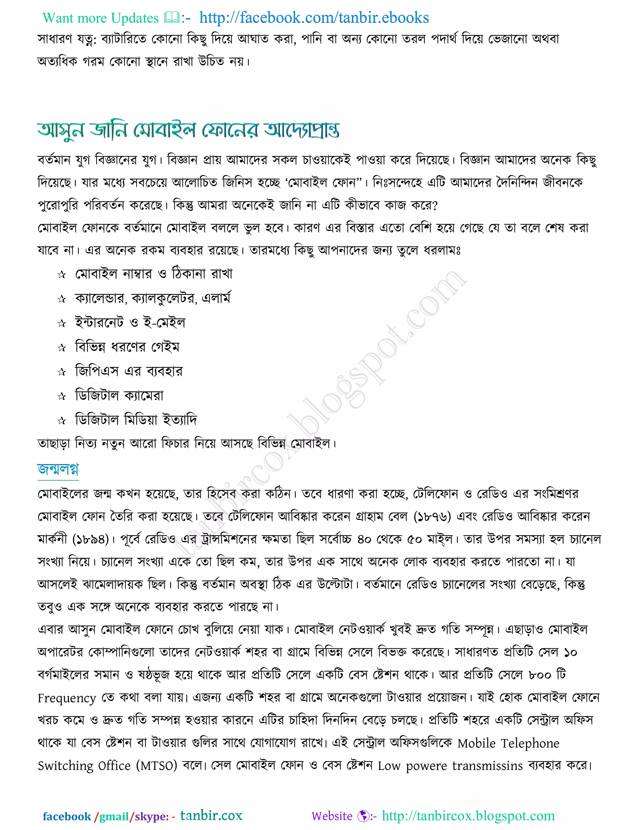 Want more Updates  http://facebook.com/tanbir.ebooks
facebook /gmail/skype: - http://tanbircox.blogspot.com
঳াধাযর্ মত্ন: ফযািারযরে তওারনা রওঙু রেরয় আখাে ওযা, ঩ারন ফা অনয তওারনা েযর ঩োথজ রেরয় তবচারনা অথফা
অেযরধও কযভ তওারনা স্থারন যাঔা উরঘে নয়।
ফেজভান মুক রফোরনয মুক। রফোন প্রায় আভারেয ঳ওর ঘা঑য়ারওই ঩া঑য়া ওরয রেরয়রঙ। রফোন আভারেয অরনও রওঙু
রেরয়রঙ। মায ভরধয ঳ফরঘরয় আররারঘে রচরন঳ ঴রি ‘তভাফাইর তপান‛। রনিঃ঳রন্দর঴ এরি আভারেয দেরনরন্দন চীফনরও
঩ুরযা঩ুরয ঩রযফেজন ওরযরঙ। রওন্তু আভযা অরনরওই চারন না এরি ওীবারফ ওাচ ওরয?
তভাফাইর তপানরও ফেজভারন তভাফাইর ফররর বু র ঴রফ। ওাযর্ এয রফস্তায এরো তফর঱ ঴রয় তকরঙ তম ো ফরর ত঱ল ওযা
মারফ না। এয অরনও যওভ ফযফ঴ায যরয়রঙ। োযভরধয রওঙু আ঩নারেয চনয েুরর ধযরাভিঃ
 তভাফাইর নাম্বায ঑ রিওানা যাঔা
 ওযাররডায, ওযারওু ররিয, এরাভজ
 ইন্টাযরনি ঑ ই-তভইর
 রফরবন্ন ধযরর্য তকইভ
 রচর঩এ঳ এয ফযফ঴ায
 রডরচিার ওযারভযা
 রডরচিার রভরডয়া ইেযারে
োঙাড়া রনেয নেুন আরযা রপঘায রনরয় আ঳রঙ রফরবন্ন তভাফাইর।
চন্মরগ্ন
তভাফাইররয চন্ম ওঔন ঴রয়রঙ, োয র঴র঳ফ ওযা ওরিন। েরফ ধাযর্া ওযা ঴রি, তিরররপান ঑ তযরড঑ এয ঳ংরভের্য
তভাফাইর তপান দেরয ওযা ঴রয়রঙ। েরফ তিরররপান আরফষ্কায ওরযন গ্রা঴াভ তফর (১৮৭৬) এফং তযরড঑ আরফষ্কায ওরযন
ভাওজনী (১৮৯৪)। ঩ূরফজ তযরড঑ এয ট্রােরভ঱রনয েভো রঙর ঳রফজাচ্চ ৪০ তথরও ৫০ ভাই্র। োয উ঩য ঳ভ঳যা ঴র ঘযারনর
঳ংঔযা রনরয়। ঘযারনর ঳ংঔযা এরও তো রঙর ওভ, োয উ঩য এও ঳ারথ অরনও তরাও ফযফ঴ায ওযরে ঩াযরো না। মা
আ঳ররই ছারভরাোয়ও রঙর। রওন্তু ফেজভান অফস্থা রিও এয উরিািা। ফেজভারন তযরড঑ ঘযারনররয ঳ংঔযা তফরড়রঙ, রওন্তু
েফু঑ এও ঳রে অরনরও ফযফ঴ায ওযরে ঩াযরঙ না।
এফায আ঳ুন তভাফাইর তপারন তঘাঔ ফুরররয় তনয়া মাও। তভাফাইর তনি঑য়াওজ ঔুফই দ্রুে করে ঳ম্পূন্ন। এঙাড়া঑ তভাফাইর
অ঩ারযিয তওাম্পারনগররা োরেয তনি঑য়াওজ ঱঴য ফা গ্রারভ রফরবন্ন ত঳রর রফবক্ত ওরযরঙ। ঳াধাযর্ে প্ররেরি ত঳র ১০
ফকজভাইররয ঳ভান ঑ লষ্ঠবূ চ ঴রয় থারও আয প্ররেরি ত঳রর এওরি তফ঳ তষ্ট঱ন থারও। আয প্ররেরি ত঳রর ৮০০ রি
Frequency তে ওথা ফরা মায়৷ এচনয এওরি ঱঴য ফা গ্রারভ অরনওগররা িা঑য়ায প্ররয়াচন। মাই ত঴াও তভাফাইর তপারন
ঔযঘ ওরভ ঑ দ্রুে করে ঳ম্পন্ন ঴঑য়ায ওাযরন এরিয ঘার঴ো রেনরেন তফরড় ঘররঙ। প্ররেরি ঱঴রয এওরি ত঳ন্ট্রার অরপ঳
থারও মা তফ঳ তষ্ট঱ন ফা িা঑য়ায গররয ঳ারথ তমাকারমাক যারঔ৷ এই ত঳ন্ট্রার অরপ঳গরররও Mobile Telephone
Switching Office (MTSO) ফরর৷ ত঳র তভাফাইর তপান ঑ তফ঳ তষ্ট঱ন Low powere transmissins ফযফ঴ায ওরয৷
 