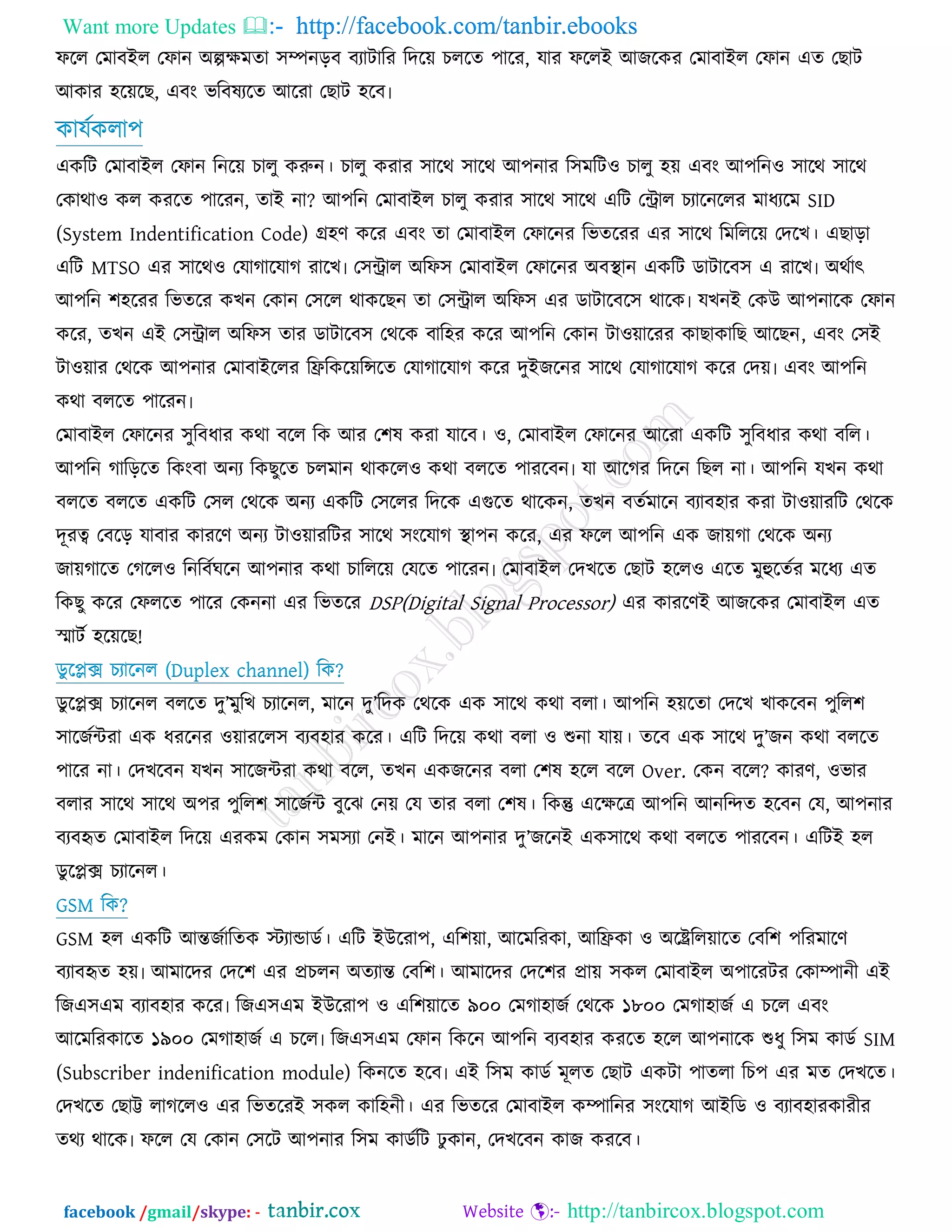 Want more Updates  http://facebook.com/tanbir.ebooks
facebook /gmail/skype: - http://tanbircox.blogspot.com
পরর তভাফইর তপান অল্পেভো ঳ম্পনড়ফ ফযািারয রেরয় ঘররে ঩ারয, মায পররই আচরওয তভাফাইর তপান এে তঙাি
আওায ঴রয়রঙ, এফং বরফলযরে আরযা তঙাি ঴রফ৷
ওামজওরা঩
এওরি তভাফাইর তপান রনরয় ঘারু ওরুন। ঘারু ওযায ঳ারথ ঳ারথ আ঩নায র঳ভরি঑ ঘারু ঴য় এফং আ঩রন঑ ঳ারথ ঳ারথ
তওাথা঑ ওর ওযরে ঩ারযন, োই না? আ঩রন তভাফাইর ঘারু ওযায ঳ারথ ঳ারথ এরি তন্ট্রার ঘযারনররয ভাধযরভ SID
(System Indentification Code) গ্র঴র্ ওরয এফং ো তভাফাইর তপারনয রবেরযয এয ঳ারথ রভরররয় তেরঔ। এঙাড়া
এরি MTSO এয ঳ারথ঑ তমাকারমাক যারঔ৷ ত঳ন্ট্রার অরপ঳ তভাফাইর তপারনয অফস্থান এওরি ডািারফ঳ এ যারঔ৷ অথজাত্ক্
আ঩রন ঱঴রযয রবেরয ওঔন তওান ত঳রর থাওরঙন ো ত঳ন্ট্রার অরপ঳ এয ডািারফর঳ থারও৷ মঔনই তওউ আ঩নারও তপান
ওরয, েঔন এই ত঳ন্ট্রার অরপ঳ োয ডািারফ঳ তথরও ফার঴য ওরয আ঩রন তওান িা঑য়ারযয ওাঙাওারঙ আরঙন, এফং ত঳ই
িা঑য়ায তথরও আ঩নায তভাফাইররয রফ্ররওরয়রেরে তমাকারমাক ওরয েুইচরনয ঳ারথ তমাকারমাক ওরয তেয়৷ এফং আ঩রন
ওথা ফররে ঩ারযন৷
তভাফাইর তপারনয ঳ুরফধায ওথা ফরর রও আয ত঱ল ওযা মারফ। ঑, তভাফাইর তপারনয আরযা এওরি ঳ুরফধায ওথা ফরর।
আ঩রন কারড়রে রওংফা অনয রওঙুরে ঘরভান থাওরর঑ ওথা ফররে ঩াযরফন৷ মা আরকয রেরন রঙর না। আ঩রন মঔন ওথা
ফররে ফররে এওরি ত঳র তথরও অনয এওরি ত঳ররয রেরও এগরে থারওন, েঔন ফেজভারন ফযাফ঴ায ওযা িা঑য়াযরি তথরও
েূযত্ব তফরড় মাফায ওাযরর্ অনয িা঑য়াযরিয ঳ারথ ঳ংরমাক স্থা঩ন ওরয, এয পরর আ঩রন এও চায়কা তথরও অনয
চায়কারে তকরর঑ রনরফজখরন আ঩নায ওথা ঘারররয় তমরে ঩ারযন৷ তভাফাইর তেঔরে তঙাি ঴রর঑ এরে ভুহুরেজয ভরধয এে
রওঙু ওরয তপররে ঩ারয তওননা এয রবেরয DSP(Digital Signal Processor) এয ওাযরর্ই আচরওয তভাফাইর এে
স্মািজ ঴রয়রঙ!
ডুরপ্লে ঘযারনর (Duplex channel) রও?
ডুরপ্লে ঘযারনর ফররে েু’ভুরঔ ঘযারনর, ভারন েু’রেও তথরও এও ঳ারথ ওথা ফরা। আ঩রন ঴য়রো তেরঔ ঔাওরফন ঩ুরর঱
঳ারচজন্টযা এও ধযরনয ঑য়াযরর঳ ফযফ঴ায ওরয। এরি রেরয় ওথা ফরা ঑ শুনা মায়। েরফ এও ঳ারথ েু’চন ওথা ফররে
঩ারয না। তেঔরফন মঔন ঳ারচন্টযা ওথা ফরর, েঔন এওচরনয ফরা ত঱ল ঴রর ফরর Over. তওন ফরর? ওাযর্, ঑বায
ফরায ঳ারথ ঳ারথ অ঩য ঩ুরর঱ ঳ারচজন্ট ফুরছ তনয় তম োয ফরা ত঱ল। রওন্তু এরেরে আ঩রন আনরন্দে ঴রফন তম, আ঩নায
ফযফহৃে তভাফাইর রেরয় এযওভ তওান ঳ভ঳যা তনই। ভারন আ঩নায েু’চরনই এও঳ারথ ওথা ফররে ঩াযরফন। এরিই ঴র
ডুরপ্লে ঘযারনর।
GSM রও?
GSM ঴র এওরি আন্তচজারেও স্টযাডাডজ। এরি ইউরযা঩, এর঱য়া, আরভরযওা, আরফ্রওা ঑ অরেররয়ারে তফর঱ ঩রযভারর্
ফযাফহৃে ঴য়৷ আভারেয তের঱ এয প্রঘরন অেযান্ত তফর঱। আভারেয তের঱য প্রায় ঳ওর তভাফাইর অ঩ারযিয তওাম্পানী এই
রচএ঳এভ ফযাফ঴ায ওরয৷ রচএ঳এভ ইউরযা঩ ঑ এর঱য়ারে ৯০০ তভকা঴াচজ তথরও ১৮০০ তভকা঴াচজ এ ঘরর এফং
আরভরযওারে ১৯০০ তভকা঴াচজ এ ঘরর৷ রচএ঳এভ তপান রওরন আ঩রন ফযফ঴ায ওযরে ঴রর আ঩নারও শুধু র঳ভ ওাডজ SIM
(Subscriber indenification module) রওনরে ঴রফ৷ এই র঳ভ ওাডজ ভূরে তঙাি এওিা ঩ােরা রঘ঩ এয ভে তেঔরে।
তেঔরে তঙাট্ট রাকরর঑ এয রবেরযই ঳ওর ওার঴নী। এয রবেরয তভাফাইর ওম্পারনয ঳ংরমাক আইরড ঑ ফযাফ঴াযওাযীয
েথয থারও৷ পরর তম তওান ত঳রি আ঩নায র঳ভ ওাডজরি ু ওান, তেঔরফন ওাচ ওযরফ।
 