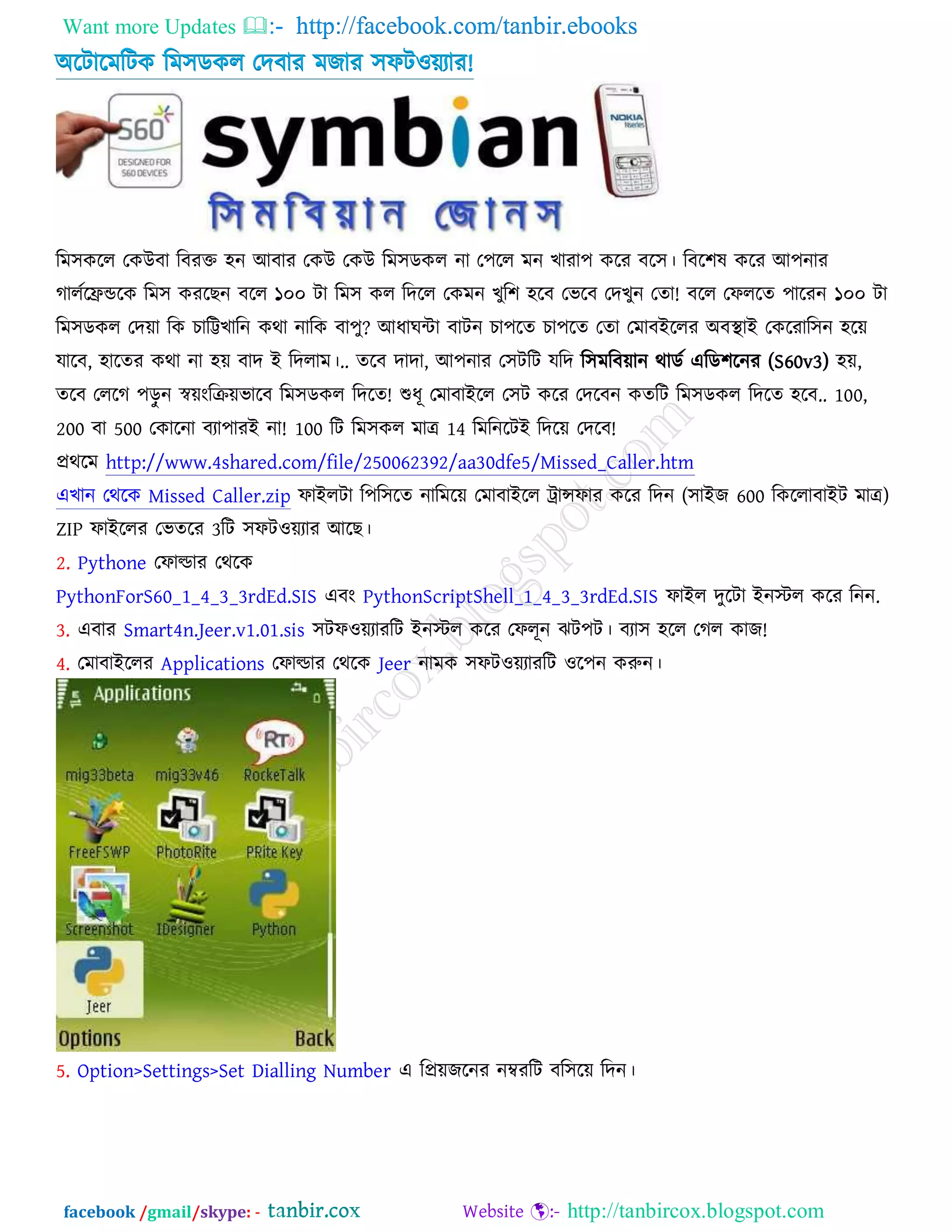 Want more Updates  http://facebook.com/tanbir.ebooks
facebook /gmail/skype: - http://tanbircox.blogspot.com
অরিারভরিও রভ঳ডওর তেফায ভচায ঳পি঑য়যার!
র হন র ন ন র র । র ন র
র ন ১০০ ন হ ন ! রন ১০০
ন ন ? ন র র ন হ
, হ র ন হ ।.. , ন র ন নর (S60v3) হ ,
ন ! র ন হ .. 100,
200 500 ন র ন ! 100 14 ন !
http://www.4shared.com/file/250062392/aa30dfe5/Missed_Caller.htm
ন Missed Caller.zip ন র র ন ( 600 )
ZIP র র 3 র ।
2. Pythone র
PythonForS60_1_4_3_3rdEd.SIS PythonScriptShell_1_4_3_3rdEd.SIS ন র নন.
3. র Smart4n.Jeer.v1.01.sis র ন র ন ঝ । হ !
4. র Applications র Jeer ন র ন ন।
5. Option>Settings>Set Dialling Number নর ন র ন।
 