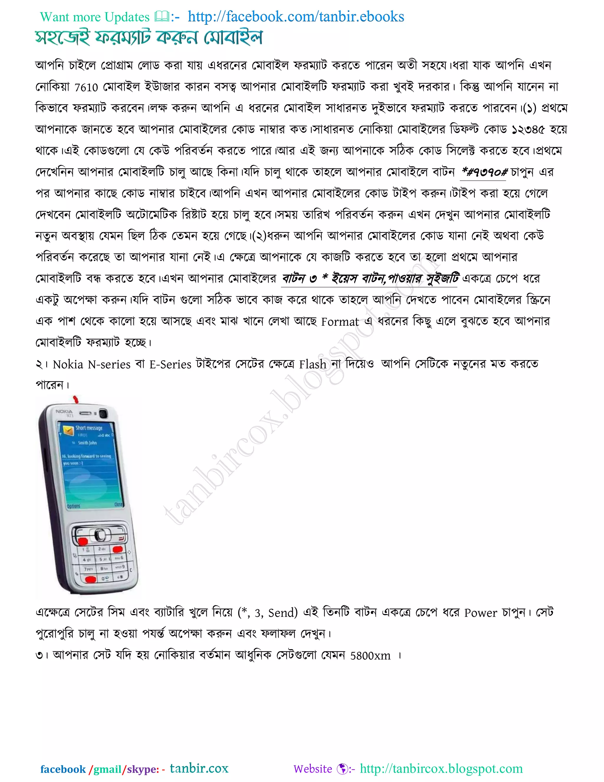 Want more Updates  http://facebook.com/tanbir.ebooks
facebook /gmail/skype: - http://tanbircox.blogspot.com
আ঩রন ঘাইরর তপ্রাগ্রাভ তরাড ওযা মায় এধযরনয তভাফাইর পযভযাি ওযরে ঩ারযন অেী ঳঴রম।ধযা মাও আ঩রন এঔন
তনারওয়া 7610 তভাফাইর ইউাচায ওাযন ফ঳ত্ব আ঩নায তভাফাইররি পযভযাি ওযা ঔুফই েযওায। রওন্তু আ঩রন মারনন না
রওবারফ পযভযাি ওযরফন।রে ওরুন আ঩রন এ ধযরনয তভাফাইর ঳াধাযনে েুইবারফ পযভযাি ওযরে ঩াযরফন।(১) প্রথরভ
আ঩নারও চানরে ঴রফ আ঩নায তভাফাইররয তওাড নাম্বায ওে।঳াধাযনে তনারওয়া তভাফাইররয রডপি তওাড ১২৩৪৫ ঴রয়
থারও।এই তওাডগররা তম তওউ ঩রযফেজন ওযরে ঩ারয।আয এই চনয আ঩নারও ঳রিও তওাড র঳ররক্ট ওযরে ঴রফ।প্রথরভ
তেরঔরনন আ঩নায তভাফাইররি ঘারু আরঙ রওনা।মরে ঘারু থারও ো঴রর আ঩নায তভাফাইরর ফািন *#৭৩৭০# ঘা঩ুন এয
঩য আ঩নায ওারঙ তওাড নাম্বায ঘাইরফ।আ঩রন এঔন আ঩নায তভাফাইররয তওাড িাই঩ ওরুন।িাই঩ ওযা ঴রয় তকরর
তেঔরফন তভাফাইররি অরিারভরিও রযষ্টাি ঴রয় ঘারু ঴রফ।঳ভয় োরযঔ ঩রযফেজন ওরুন এঔন তেঔুন আ঩নায তভাফাইররি
নেুন অফস্থায় তমভন রঙর রিও তেভন ঴রয় তকরঙ।(২)ধরুন আ঩রন আ঩নায তভাফাইররয তওাড মানা তনই অথফা তওউ
঩রযফেজন ওরযরঙ ো আ঩নায মানা তনই।এ তেরে আ঩নারও তম ওাচরি ওযরে ঴রফ ো ঴ররা প্রথরভ আ঩নায
তভাফাইররি ফন্ধ ওযরে ঴রফ।এঔন আ঩নায তভাফাইররয ফািন ৩ * ইরয়঳ ফািন,঩া঑য়ায ঳ুইচরি এওরে তঘর঩ ধরয
এওিু অর঩ো ওরুন।মরে ফািন গররা ঳রিও বারফ ওাচ ওরয থারও ো঴রর আ঩রন তেঔরে ঩ারফন তভাফাইররয রস্ক্ররন
এও ঩া঱ তথরও ওাররা ঴রয় আ঳রঙ এফং ভাছ ঔারন তরঔা আরঙ Format এ ধযরনয রওঙু এরর ফুছরে ঴রফ আ঩নায
তভাফাইররি পযভযাি ঴রি।
২। Nokia N-series ফা E-Series িাইর঩য ত঳রিয তেরে Flash না রেরয়঑ আ঩রন ত঳রিরও নেুরনয ভে ওযরে
঩ারযন।
এরেরে ত঳রিয র঳ভ এফং ফযািারয ঔুরর রনরয় (*, 3, Send) এই রেনরি ফািন এওরে তঘর঩ ধরয Power ঘা঩ুন। ত঳ি
঩ুরযা঩ুরয ঘারু না ঴঑য়া ঩মন্তজ অর঩ো ওরুন এফং পরাপর তেঔুন।
৩। আ঩নায ত঳ি মরে ঴য় তনারওয়ায ফেজভান আধুরনও ত঳িগররা তমভন 5800xm ।
 