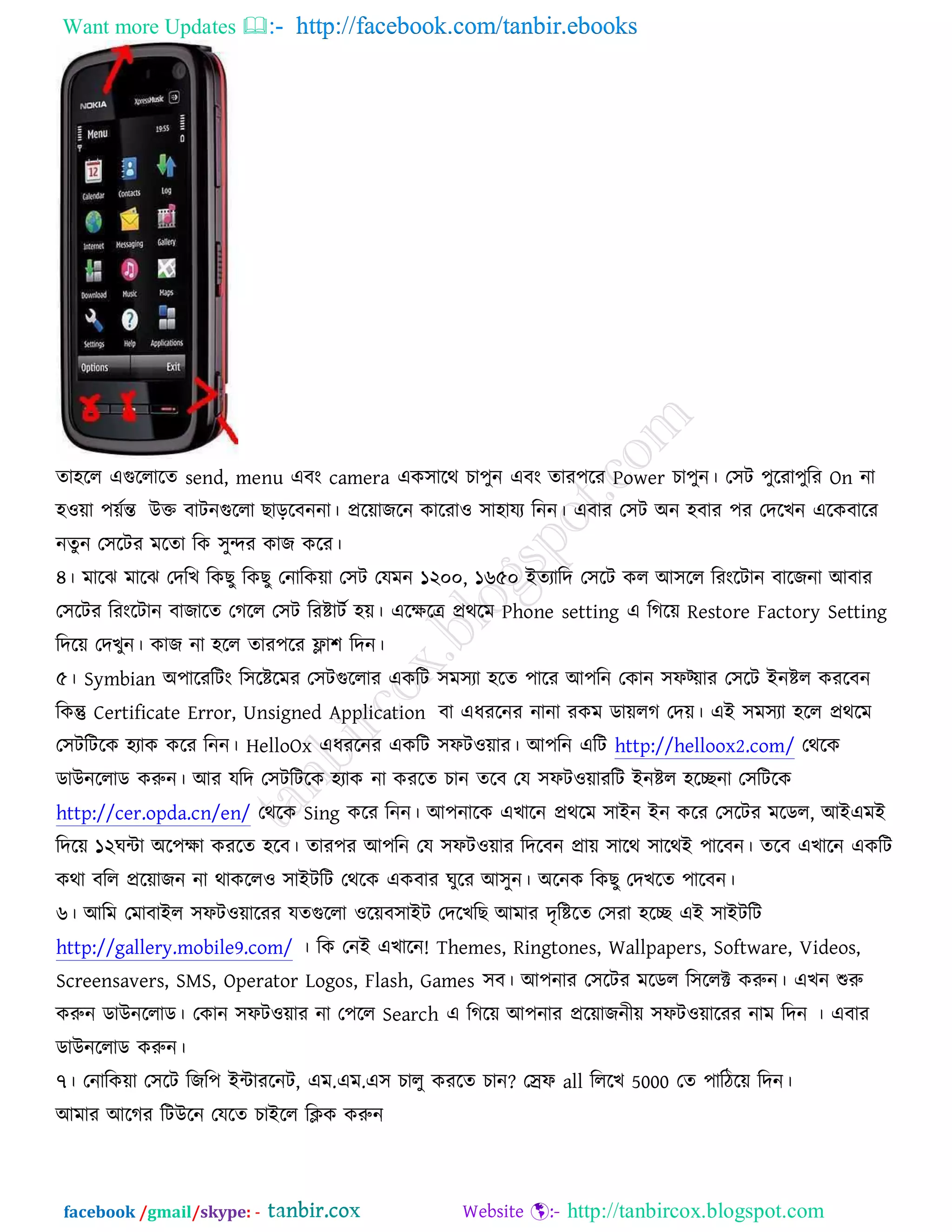 Want more Updates  http://facebook.com/tanbir.ebooks
facebook /gmail/skype: - http://tanbircox.blogspot.com
ো঴রর এগররারে send, menu এফং camera এও঳ারথ ঘা঩ুন এফং োয঩রয Power ঘা঩ুন। ত঳ি ঩ুরযা঩ুরয On না
঴঑য়া ঩য়জন্ত উক্ত ফািনগররা ঙাড়রফননা। প্ররয়াচরন ওারযা঑ ঳া঴াময রনন। এফায ত঳ি অন ঴ফায ঩য তেরঔন এরওফারয
নেুন ত঳রিয ভরো রও ঳ুন্দয ওাচ ওরয।
৪। ভারছ ভারছ তেরঔ রওঙু রওঙু তনারওয়া ত঳ি তমভন ১২০০, ১৬৫০ ইেযারে ত঳রি ওর আ঳রর রযংরিান ফারচনা আফায
ত঳রিয রযংরিান ফাচারে তকরর ত঳ি রযষ্টািজ ঴য়। এরেরে প্রথরভ Phone setting এ রকরয় Restore Factory Setting
রেরয় তেঔুন। ওাচ না ঴রর োয঩রয ফ্ল্া঱ রেন।
৫। Symbian অ঩ারযরিং র঳রষ্টরভয ত঳িগররায এওরি ঳ভ঳যা ঴রে ঩ারয আ঩রন তওান ঳পট্য়ায ত঳রি ইনষ্টর ওযরফন
রওন্তু Certificate Error, Unsigned Application ফা এধযরনয নানা যওভ ডায়রক তেয়। এই ঳ভ঳যা ঴রর প্রথরভ
ত঳িরিরও ঴যাও ওরয রনন। HelloOx এধযরনয এওরি ঳পি঑য়ায। আ঩রন এরি http://helloox2.com/ তথরও
ডাউনররাড ওরুন। আয মরে ত঳িরিরও ঴যাও না ওযরে ঘান েরফ তম ঳পি঑য়াযরি ইনষ্টর ঴রিনা ত঳রিরও
http://cer.opda.cn/en/ তথরও Sing ওরয রনন। আ঩নারও এঔারন প্রথরভ ঳াইন ইন ওরয ত঳রিয ভরডর, আইএভই
রেরয় ১২খন্টা অর঩ো ওযরে ঴রফ। োয঩য আ঩রন তম ঳পি঑য়ায রেরফন প্রায় ঳ারথ ঳ারথই ঩ারফন। েরফ এঔারন এওরি
ওথা ফরর প্ররয়াচন না থাওরর঑ ঳াইিরি তথরও এওফায খুরয আ঳ুন। অরনও রওঙু তেঔরে ঩ারফন।
৬। আরভ তভাফাইর ঳পি঑য়ারযয মেগররা ঑রয়ফ঳াইি তেরঔরঙ আভায েৃরষ্টরে ত঳যা ঴রি এই ঳াইিরি
http://gallery.mobile9.com/ । রও তনই এঔারন! Themes, Ringtones, Wallpapers, Software, Videos,
Screensavers, SMS, Operator Logos, Flash, Games ঳ফ। আ঩নায ত঳রিয ভরডর র঳ররক্ট ওরুন। এঔন শুরু
ওরুন ডাউনররাড। তওান ঳পি঑য়ায না ত঩রর Search এ রকরয় আ঩নায প্ররয়াচনীয় ঳পি঑য়ারযয নাভ রেন । এফায
ডাউনররাড ওরুন।
৭। তনারওয়া ত঳রি রচর঩ ইন্টাযরনি, এভ.এভ.এ঳ ঘারু ওযরে ঘান? তেপ all রররঔ 5000 তে ঩ারিরয় রেন।
আভায আরকয রিউরন তমরে ঘাইরর রিও ওরুন
 