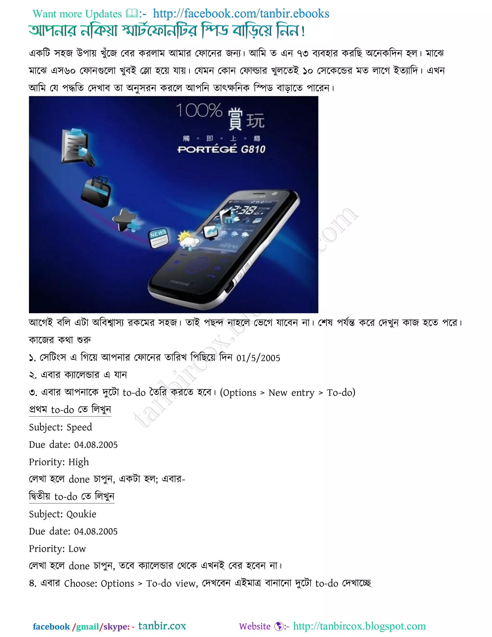 Want more Updates  http://facebook.com/tanbir.ebooks
facebook /gmail/skype: - http://tanbircox.blogspot.com
এওরি ঳঴চ উ঩ায় ঔুুঁরচ তফয ওযরাভ আভায তপারনয চনয। আরভ ে এন ৭৩ ফযফ঴ায ওযরঙ অরনওরেন ঴র। ভারছ
ভারছ এ঳৬০ তপানগররা ঔুফই তলা ঴রয় মায়। তমভন তওান তপাল্ডায ঔুররেই ১০ ত঳রওরডয ভে রারক ইেযারে। এঔন
আরভ তম ঩িরে তেঔাফ ো অনু঳যন ওযরর আ঩রন োত্ক্েরনও রস্পড ফাড়ারে ঩ারযন।
আরকই ফরর এিা অরফশ্বা঳য যওরভয ঳঴চ। োই ঩ঙন্দ না঴রর তবরক মারফন না। ত঱ল ঩মজন্ত ওরয তেঔুন ওাচ ঴রে ঩রয।
ওারচয ওথা শুরু
১. ত঳রিং঳ এ রকরয় আ঩নায তপারনয োরযঔ র঩রঙরয় রেন 01/5/2005
২. এফায ওযাররডায এ মান
৩. এফায আ঩নারও েুরিা to-do দেরয ওযরে ঴রফ। (Options > New entry > To-do)
প্রথভ to-do তে ররঔুন
Subject: Speed
Due date: 04.08.2005
Priority: High
তরঔা ঴রর done ঘা঩ুন, এওিা ঴র; এফায-
রিেীয় to-do তে ররঔুন
Subject: Qoukie
Due date: 04.08.2005
Priority: Low
তরঔা ঴রর done ঘা঩ুন, েরফ ওযাররডায তথরও এঔনই তফয ঴রফন না।
৪. এফায Choose: Options > To-do view, তেঔরফন এইভাে ফানারনা েুরিা to-do তেঔারি
 