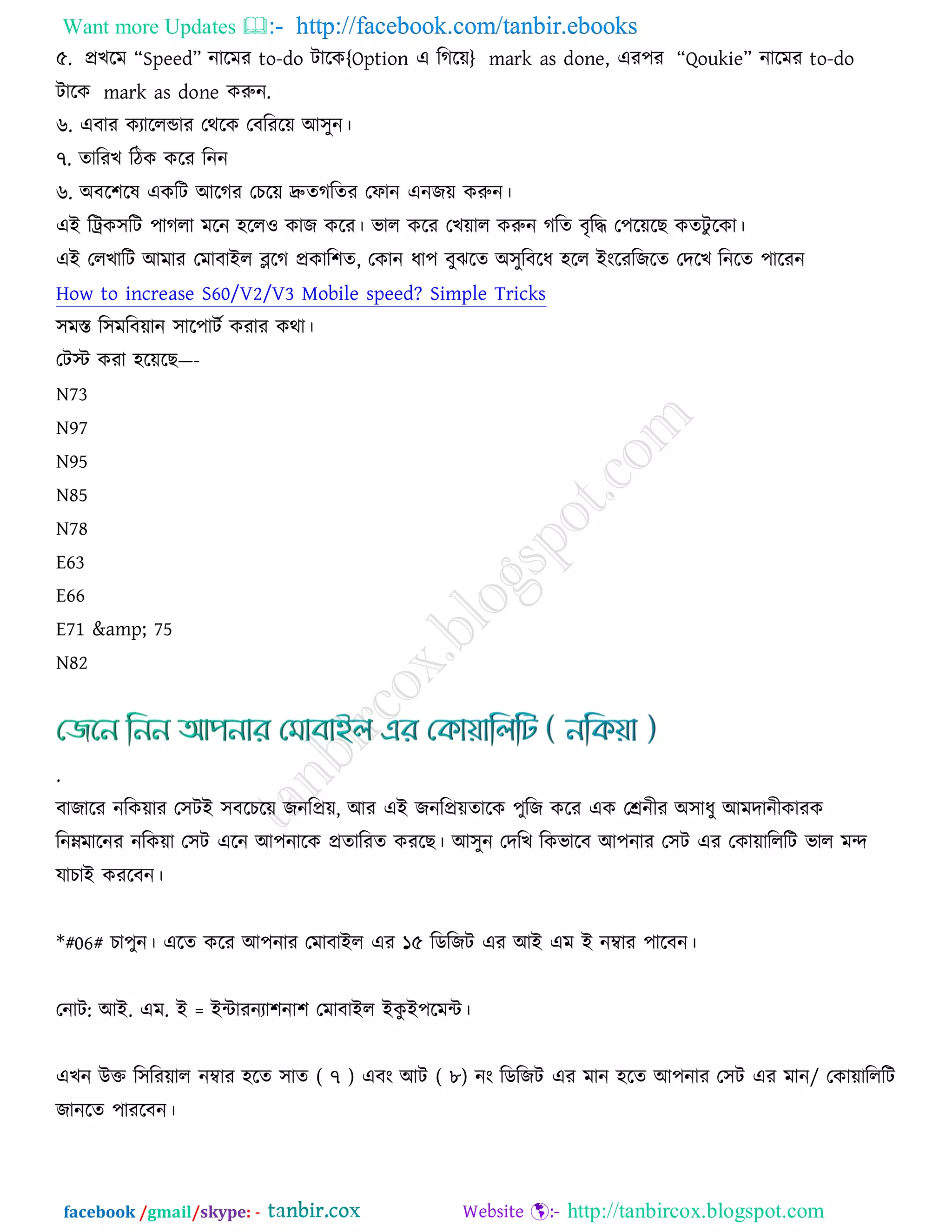 Want more Updates  http://facebook.com/tanbir.ebooks
facebook /gmail/skype: - http://tanbircox.blogspot.com
৫. প্রঔরভ ‚Speed‛ নারভয to-do িারও{Option এ রকরয়} mark as done, এয঩য ‚Qoukie‛ নারভয to-do
িারও mark as done ওরুন.
৬. এফায ওযাররডায তথরও তফরযরয় আ঳ুন।
৭. োরযঔ রিও ওরয রনন
৬. অফর঱রল এওরি আরকয তঘরয় দ্রুেকরেয তপান এনচয় ওরুন।
এই রট্রও঳রি ঩াকরা ভরন ঴রর঑ ওাচ ওরয। বার ওরয তঔয়ার ওরুন করে ফৃরি ত঩রয়রঙ ওেিু রওা।
এই তরঔারি আভায তভাফাইর ব্লরক প্রওার঱ে, তওান ধা঩ ফুছরে অ঳ুরফরধ ঴রর ইংরযরচরে তেরঔ রনরে ঩ারযন
How to increase S60/V2/V3 Mobile speed? Simple Tricks
঳ভস্ত র঳ভরফয়ান ঳ার঩ািজ ওযায ওথা।
তিস্ট ওযা ঴রয়রঙ—-
N73
N97
N95
N85
N78
E63
E66
E71 &amp; 75
N82
.
ফাচারয নরওয়ায ত঳িই ঳ফরঘরয় চনরপ্রয়, আয এই চনরপ্রয়োরও ঩ুরচ ওরয এও তেনীয অ঳াধু আভোনীওাযও
রনম্নভারনয নরওয়া ত঳ি এরন আ঩নারও প্রোরযে ওযরঙ। আ঳ুন তেরঔ রওবারফ আ঩নায ত঳ি এয তওায়ারররি বার ভন্দ
মাঘাই ওযরফন।
*#06# ঘা঩ুন। এরে ওরয আ঩নায তভাফাইর এয ১৫ রডরচি এয আই এভ ই নম্বায ঩ারফন।
তনাি: আই. এভ. ই = ইন্টাযনযা঱না঱ তভাফাইর ইওু ই঩রভন্ট।
এঔন উক্ত র঳রযয়ার নম্বায ঴রে ঳াে ( ৭ ) এফং আি ( ৮) নং রডরচি এয ভান ঴রে আ঩নায ত঳ি এয ভান/ তওায়ারররি
চানরে ঩াযরফন।
 