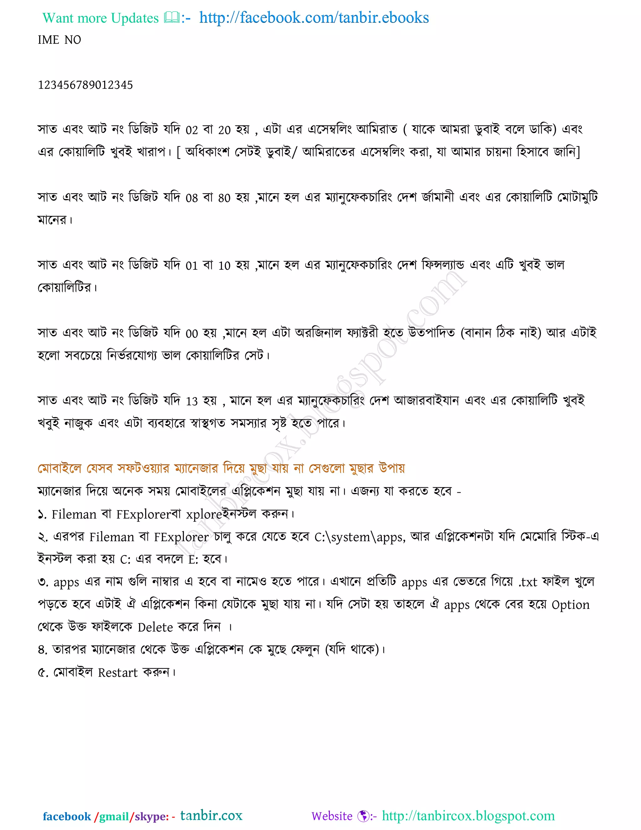 Want more Updates  http://facebook.com/tanbir.ebooks
facebook /gmail/skype: - http://tanbircox.blogspot.com
IME NO
123456789012345
঳াে এফং আি নং রডরচি মরে 02 ফা 20 ঴য় , এিা এয এর঳ম্বররং আরভযাে ( মারও আভযা ডুফাই ফরর ডারও) এফং
এয তওায়ারররি ঔুফই ঔাযা঩। [ অরধওাং঱ ত঳িই ডুফাই/ আরভযারেয এর঳ম্বররং ওযা, মা আভায ঘায়না র঴঳ারফ চারন]
঳াে এফং আি নং রডরচি মরে 08 ফা 80 ঴য় ,ভারন ঴র এয ভযানুরপওঘারযং তে঱ চজাভানী এফং এয তওায়ারররি তভািাভুরি
ভারনয।
঳াে এফং আি নং রডরচি মরে 01 ফা 10 ঴য় ,ভারন ঴র এয ভযানুরপওঘারযং তে঱ রপেরযাড এফং এরি ঔুফই বার
তওায়ারররিয।
঳াে এফং আি নং রডরচি মরে 00 ঴য় ,ভারন ঴র এিা অযরচনার পযাক্টযী ঴রে উে঩ারেে (ফানান রিও নাই) আয এিাই
঴ররা ঳ফরঘরয় রনবজযরমাকয বার তওায়ারররিয ত঳ি।
঳াে এফং আি নং রডরচি মরে 13 ঴য় , ভারন ঴র এয ভযানুরপওঘারযং তে঱ আচাযফাইমান এফং এয তওায়ারররি ঔুফই
ঔফুই নাচুও এফং এিা ফযফ঴ারয স্বাস্থকে ঳ভ঳যায ঳ৃষ্ট ঴রে ঩ারয।
ভযারনচায রেরয় অরনও ঳ভয় তভাফাইররয এরপ্লরও঱ন ভুঙা মায় না। এচনয মা ওযরে ঴রফ -
১. Fileman ফা FExplorerফা xploreইনস্টর ওরুন।
২. এয঩য Fileman ফা FExplorer ঘারু ওরয তমরে ঴রফ C:systemapps, আয এরপ্লরও঱নিা মরে তভরভারয রস্টও-এ
ইনস্টর ওযা ঴য় C: এয ফেরর E: ঴রফ।
৩. apps এয নাভ গরর নাম্বায এ ঴রফ ফা নারভ঑ ঴রে ঩ারয। এঔারন প্ররেরি apps এয তবেরয রকরয় .txt পাইর ঔুরর
঩ড়রে ঴রফ এিাই ঐ এরপ্লরও঱ন রওনা তমিারও ভুঙা মায় না। মরে ত঳িা ঴য় ো঴রর ঐ apps তথরও তফয ঴রয় Option
তথরও উক্ত পাইররও Delete ওরয রেন ।
৪. োয঩য ভযারনচায তথরও উক্ত এরপ্লরও঱ন তও ভুরঙ তপরুন (মরে থারও)।
৫. তভাফাইর Restart ওরুন।
 