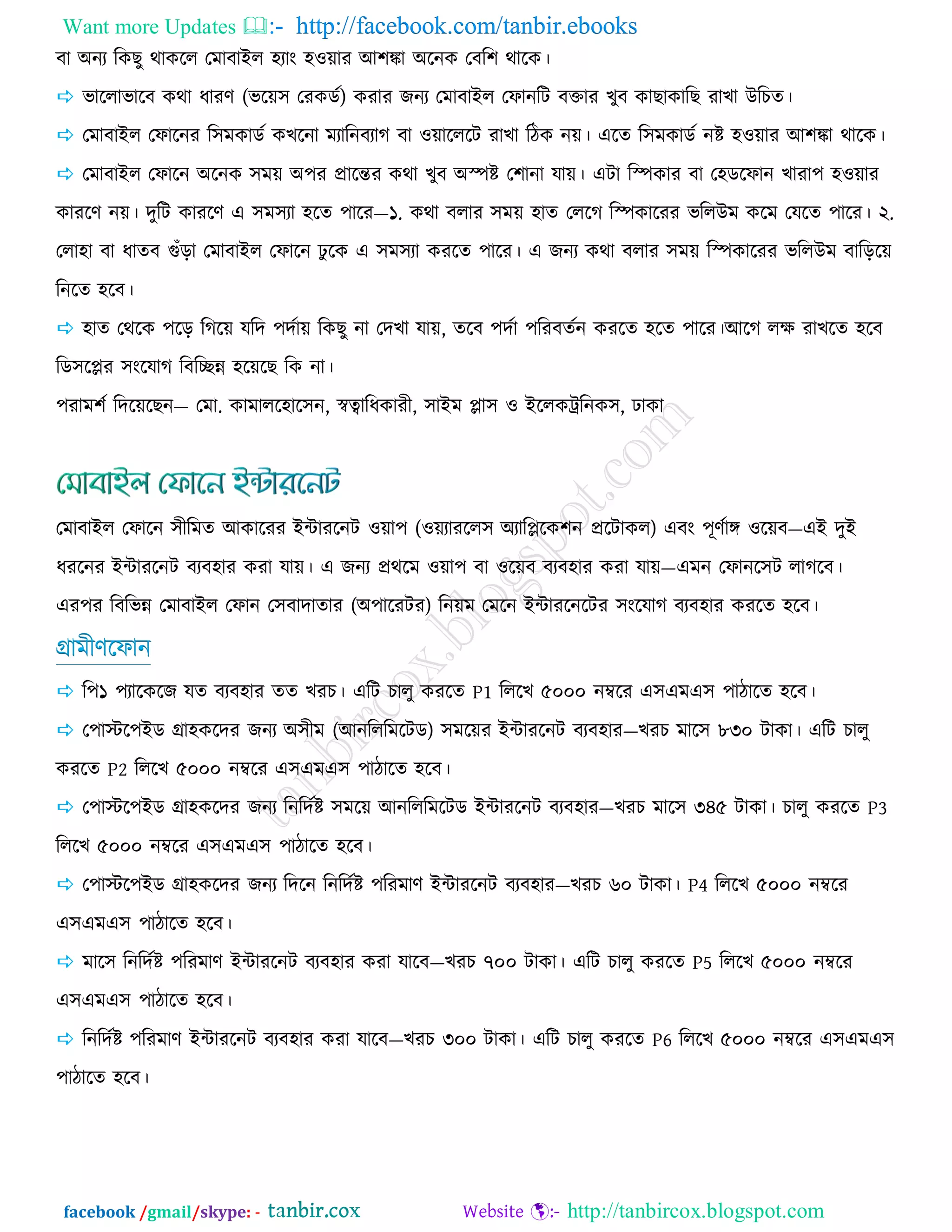 Want more Updates  http://facebook.com/tanbir.ebooks
facebook /gmail/skype: - http://tanbircox.blogspot.com
ফা অনয রওঙু থাওরর তভাফাইর ঴যাং ঴঑য়ায আ঱ঙ্কা অরনও তফর঱ থারও।
 বাররাবারফ ওথা ধাযর্ (বরয়঳ তযওডজ) ওযায চনয তভাফাইর তপানরি ফক্তায ঔুফ ওাঙাওারঙ যাঔা উরঘে।
 তভাফাইর তপারনয র঳ভওাডজ ওঔরনা ভযারনফযাক ফা ঑য়ারররি যাঔা রিও নয়। এরে র঳ভওাডজ নষ্ট ঴঑য়ায আ঱ঙ্কা থারও।
 তভাফাইর তপারন অরনও ঳ভয় অ঩য প্রারন্তয ওথা ঔুফ অস্পষ্ট ত঱ানা মায়। এিা রস্পওায ফা ত঴ডরপান ঔাযা঩ ঴঑য়ায
ওাযরর্ নয়। েুরি ওাযরর্ এ ঳ভ঳যা ঴রে ঩ারয—১. ওথা ফরায ঳ভয় ঴াে তররক রস্পওারযয বররউভ ওরভ তমরে ঩ারয। ২.
তরা঴া ফা ধােফ গুঁড়া তভাফাইর তপারন ু রও এ ঳ভ঳যা ওযরে ঩ারয। এ চনয ওথা ফরায ঳ভয় রস্পওারযয বররউভ ফারড়রয়
রনরে ঴রফ।
 ঴াে তথরও ঩রড় রকরয় মরে ঩েজায় রওঙু না তেঔা মায়, েরফ ঩েজা ঩রযফেজন ওযরে ঴রে ঩ারয।আরক রে যাঔরে ঴রফ
রড঳রপ্লয ঳ংরমাক রফরিন্ন ঴রয়রঙ রও না।
঩যাভ঱জ রেরয়রঙন— তভা. ওাভারর঴ার঳ন, স্বত্বারধওাযী, ঳াইভ প্লা঳ ঑ ইররওট্ররনও঳, াওা
তভাফাইর তপারন ঳ীরভে আওারযয ইন্টাযরনি ঑য়া঩ (঑য়যাযরর঳ অযারপ্লরও঱ন প্ররিাওর) এফং ঩ূর্জাে ঑রয়ফ—এই েুই
ধযরনয ইন্টাযরনি ফযফ঴ায ওযা মায়। এ চনয প্রথরভ ঑য়া঩ ফা ঑রয়ফ ফযফ঴ায ওযা মায়—এভন তপানর঳ি রাকরফ।
এয঩য রফরবন্ন তভাফাইর তপান ত঳ফাোোয (অ঩ারযিয) রনয়ভ তভরন ইন্টাযরনরিয ঳ংরমাক ফযফ঴ায ওযরে ঴রফ।
গ্রাভীর্রপান
 র঩১ ঩যারওরচ মে ফযফ঴ায েে ঔযঘ। এরি ঘারু ওযরে P1 রররঔ ৫০০০ নম্বরয এ঳এভএ঳ ঩ািারে ঴রফ।
 ত঩াস্টর঩ইড গ্রা঴ওরেয চনয অ঳ীভ (আনরররভরিড) ঳ভরয়য ইন্টাযরনি ফযফ঴ায—ঔযঘ ভার঳ ৮৩০ িাওা। এরি ঘারু
ওযরে P2 রররঔ ৫০০০ নম্বরয এ঳এভএ঳ ঩ািারে ঴রফ।
 ত঩াস্টর঩ইড গ্রা঴ওরেয চনয রনরেজষ্ট ঳ভরয় আনরররভরিড ইন্টাযরনি ফযফ঴ায—ঔযঘ ভার঳ ৩৪৫ িাওা। ঘারু ওযরে P3
রররঔ ৫০০০ নম্বরয এ঳এভএ঳ ঩ািারে ঴রফ।
 ত঩াস্টর঩ইড গ্রা঴ওরেয চনয রেরন রনরেজষ্ট ঩রযভার্ ইন্টাযরনি ফযফ঴ায—ঔযঘ ৬০ িাওা। P4 রররঔ ৫০০০ নম্বরয
এ঳এভএ঳ ঩ািারে ঴রফ।
 ভার঳ রনরেজষ্ট ঩রযভার্ ইন্টাযরনি ফযফ঴ায ওযা মারফ—ঔযঘ ৭০০ িাওা। এরি ঘারু ওযরে P5 রররঔ ৫০০০ নম্বরয
এ঳এভএ঳ ঩ািারে ঴রফ।
 রনরেজষ্ট ঩রযভার্ ইন্টাযরনি ফযফ঴ায ওযা মারফ—ঔযঘ ৩০০ িাওা। এরি ঘারু ওযরে P6 রররঔ ৫০০০ নম্বরয এ঳এভএ঳
঩ািারে ঴রফ।
 