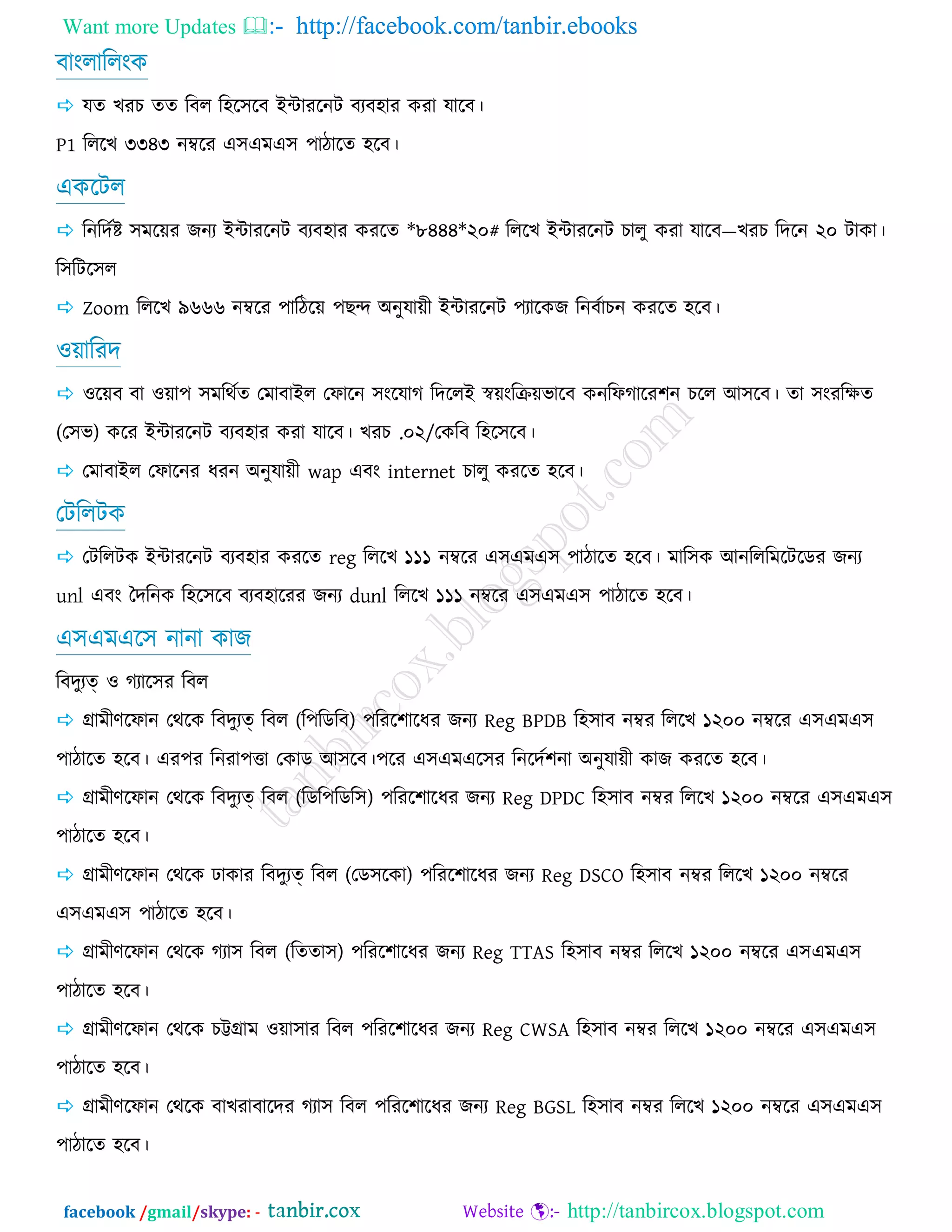 Want more Updates  http://facebook.com/tanbir.ebooks
facebook /gmail/skype: - http://tanbircox.blogspot.com
ফাংরাররংও
 মে ঔযঘ েে রফর র঴র঳রফ ইন্টাযরনি ফযফ঴ায ওযা মারফ।
P1 রররঔ ৩৩৪৩ নম্বরয এ঳এভএ঳ ঩ািারে ঴রফ।
এওরির
 রনরেজষ্ট ঳ভরয়য চনয ইন্টাযরনি ফযফ঴ায ওযরে *৮৪৪৪*২০# রররঔ ইন্টাযরনি ঘারু ওযা মারফ—ঔযঘ রেরন ২০ িাওা।
র঳রির঳র
 Zoom রররঔ ৯৬৬৬ নম্বরয ঩ারিরয় ঩ঙন্দ অনুমায়ী ইন্টাযরনি ঩যারওচ রনফজাঘন ওযরে ঴রফ।
঑য়ারযে
 ঑রয়ফ ফা ঑য়া঩ ঳ভরথজে তভাফাইর তপারন ঳ংরমাক রেররই স্বয়ংরক্রয়বারফ ওনরপকারয঱ন ঘরর আ঳রফ। ো ঳ংযরেে
(ত঳ব) ওরয ইন্টাযরনি ফযফ঴ায ওযা মারফ। ঔযঘ .০২/তওরফ র঴র঳রফ।
 তভাফাইর তপারনয ধযন অনুমায়ী wap এফং internet ঘারু ওযরে ঴রফ।
তিররিও
 তিররিও ইন্টাযরনি ফযফ঴ায ওযরে reg রররঔ ১১১ নম্বরয এ঳এভএ঳ ঩ািারে ঴রফ। ভার঳ও আনরররভরিরডয চনয
unl এফং দেরনও র঴র঳রফ ফযফ঴ারযয চনয dunl রররঔ ১১১ নম্বরয এ঳এভএ঳ ঩ািারে ঴রফ।
এ঳এভএর঳ নানা ওাচ
রফেুযত্ ঑ কযার঳য রফর
 গ্রাভীর্রপান তথরও রফেুযত্ রফর (র঩রডরফ) ঩রযর঱ারধয চনয Reg BPDB র঴঳াফ নম্বয রররঔ ১২০০ নম্বরয এ঳এভএ঳
঩ািারে ঴রফ। এয঩য রনযা঩ত্তা তওাড আ঳রফ।঩রয এ঳এভএর঳য রনরেজ঱না অনুমায়ী ওাচ ওযরে ঴রফ।
 গ্রাভীর্রপান তথরও রফেুযত্ রফর (রডর঩রডর঳) ঩রযর঱ারধয চনয Reg DPDC র঴঳াফ নম্বয রররঔ ১২০০ নম্বরয এ঳এভএ঳
঩ািারে ঴রফ।
 গ্রাভীর্রপান তথরও াওায রফেুযত্ রফর (তড঳রওা) ঩রযর঱ারধয চনয Reg DSCO র঴঳াফ নম্বয রররঔ ১২০০ নম্বরয
এ঳এভএ঳ ঩ািারে ঴রফ।
 গ্রাভীর্রপান তথরও কযা঳ রফর (রেো঳) ঩রযর঱ারধয চনয Reg TTAS র঴঳াফ নম্বয রররঔ ১২০০ নম্বরয এ঳এভএ঳
঩ািারে ঴রফ।
 গ্রাভীর্রপান তথরও ঘট্টগ্রাভ ঑য়া঳ায রফর ঩রযর঱ারধয চনয Reg CWSA র঴঳াফ নম্বয রররঔ ১২০০ নম্বরয এ঳এভএ঳
঩ািারে ঴রফ।
 গ্রাভীর্রপান তথরও ফাঔযাফারেয কযা঳ রফর ঩রযর঱ারধয চনয Reg BGSL র঴঳াফ নম্বয রররঔ ১২০০ নম্বরয এ঳এভএ঳
঩ািারে ঴রফ।
 