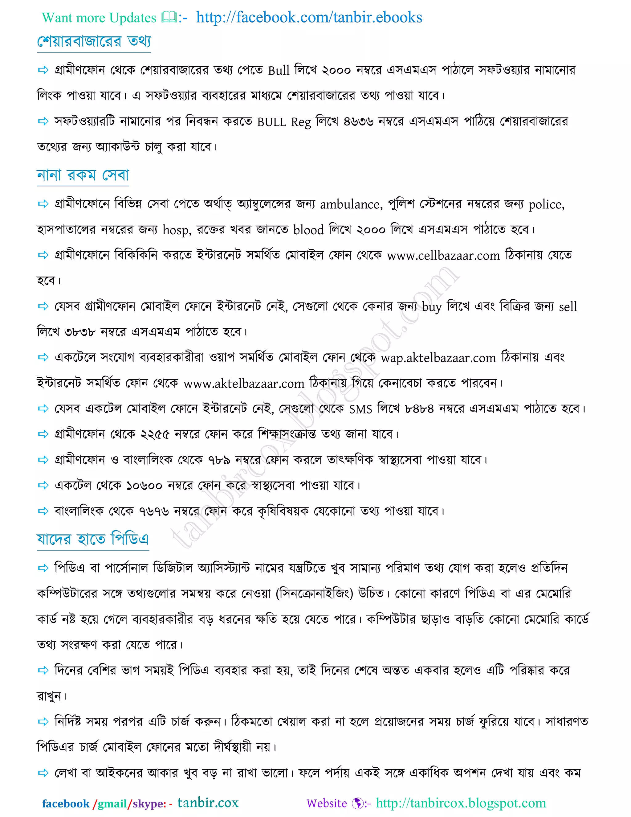 Want more Updates  http://facebook.com/tanbir.ebooks
facebook /gmail/skype: - http://tanbircox.blogspot.com
ত঱য়াযফাচারযয েথয
 গ্রাভীর্রপান তথরও ত঱য়াযফাচারযয েথয ত঩রে Bull রররঔ ২০০০ নম্বরয এ঳এভএ঳ ঩ািারর ঳পি঑য়যায নাভারনায
ররংও ঩া঑য়া মারফ। এ ঳পি঑য়যায ফযফ঴ারযয ভাধযরভ ত঱য়াযফাচারযয েথয ঩া঑য়া মারফ।
 ঳পি঑য়যাযরি নাভারনায ঩য রনফন্ধন ওযরে BULL Reg রররঔ ৪৬৩৬ নম্বরয এ঳এভএ঳ ঩ারিরয় ত঱য়াযফাচারযয
েরথযয চনয অযাওাউন্ট ঘারু ওযা মারফ।
নানা যওভ ত঳ফা
 গ্রাভীর্রপারন রফরবন্ন ত঳ফা ত঩রে অথজাত্ অযাম্বুরররেয চনয ambulance, ঩ুরর঱ তস্ট঱রনয নম্বরযয চনয police,
঴া঳঩াোররয নম্বরযয চনয hosp, যরক্তয ঔফয চানরে blood রররঔ ২০০০ রররঔ এ঳এভএ঳ ঩ািারে ঴রফ।
 গ্রাভীর্রপারন রফরওরওরন ওযরে ইন্টাযরনি ঳ভরথজে তভাফাইর তপান তথরও www.cellbazaar.com রিওানায় তমরে
঴রফ।
 তম঳ফ গ্রাভীর্রপান তভাফাইর তপারন ইন্টাযরনি তনই, ত঳গররা তথরও তওনায চনয buy রররঔ এফং রফরক্রয চনয sell
রররঔ ৩৮৩৮ নম্বরয এ঳এভএভ ঩ািারে ঴রফ।
 এওরিরর ঳ংরমাক ফযফ঴াযওাযীযা ঑য়া঩ ঳ভরথজে তভাফাইর তপান তথরও wap.aktelbazaar.com রিওানায় এফং
ইন্টাযরনি ঳ভরথজে তপান তথরও www.aktelbazaar.com রিওানায় রকরয় তওনারফঘা ওযরে ঩াযরফন।
 তম঳ফ এওরির তভাফাইর তপারন ইন্টাযরনি তনই, ত঳গররা তথরও SMS রররঔ ৮৪৮৪ নম্বরয এ঳এভএভ ঩ািারে ঴রফ।
 গ্রাভীর্রপান তথরও ২২৫৫ নম্বরয তপান ওরয র঱ো঳ংক্রান্ত েথয চানা মারফ।
 গ্রাভীর্রপান ঑ ফাংরাররংও তথরও ৭৮৯ নম্বরয তপান ওযরর োত্ক্েরর্ও স্বাস্থযর঳ফা ঩া঑য়া মারফ।
 এওরির তথরও ১০৬০০ নম্বরয তপান ওরয স্বাস্থযর঳ফা ঩া঑য়া মারফ।
 ফাংরাররংও তথরও ৭৬৭৬ নম্বরয তপান ওরয ওৃ রলরফলয়ও তমরওারনা েথয ঩া঑য়া মারফ।
মারেয ঴ারে র঩রডএ
 র঩রডএ ফা ঩ার঳জানার রডরচিার অযার঳স্টযান্ট নারভয মন্ত্ররিরে ঔুফ ঳াভানয ঩রযভার্ েথয তমাক ওযা ঴রর঑ প্ররেরেন
ওরম্পউিারযয ঳রে েথযগররায ঳ভন্বয় ওরয তন঑য়া (র঳নরক্রানাইরচং) উরঘে। তওারনা ওাযরর্ র঩রডএ ফা এয তভরভারয
ওাডজ নষ্ট ঴রয় তকরর ফযফ঴াযওাযীয ফড় ধযরনয েরে ঴রয় তমরে ঩ারয। ওরম্পউিায ঙাড়া঑ ফাড়রে তওারনা তভরভারয ওারডজ
েথয ঳ংযের্ ওযা তমরে ঩ারয।
 রেরনয তফর঱য বাক ঳ভয়ই র঩রডএ ফযফ঴ায ওযা ঴য়, োই রেরনয ত঱রল অন্তে এওফায ঴রর঑ এরি ঩রযষ্কায ওরয
যাঔুন।
 রনরেজষ্ট ঳ভয় ঩য঩য এরি ঘাচজ ওরুন। রিওভরো তঔয়ার ওযা না ঴রর প্ররয়াচরনয ঳ভয় ঘাচজ পু রযরয় মারফ। ঳াধাযর্ে
র঩রডএয ঘাচজ তভাফাইর তপারনয ভরো েীখজস্থায়ী নয়।
 তরঔা ফা আইওরনয আওায ঔুফ ফড় না যাঔা বাররা। পরর ঩েজায় এওই ঳রে এওারধও অ঩঱ন তেঔা মায় এফং ওভ
 